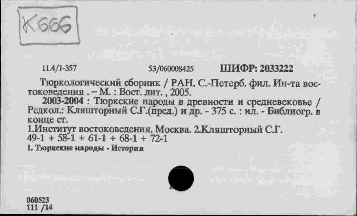 ﻿11.4/1-357	53/060008425 ШИФР: 2033222
Тюркологический сборник / РАН. С.-Петерб. фил. Ин-та востоковедения . - М. : Вост. лит., 2005.
2003-2004 : Тюркские народы в древности и средневековье / Редкой.: Кляшторный С.Г.(пред.) и др. - 375 с. : ил. - Библиогр. в конце ст.
1 .Институт востоковедения. Москва. 2.Кляшторный С.Г.
49-1 + 58-1 + 61-1 + 68-1 + 72-1
1. Тюркские народы - История
060523
111 /14